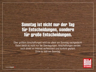 Sonntag ist nicht nur der Tag
für Entscheidungen, sondern
für große Entscheidungen.
Über größere Anschaffungen wird vor allem am Sonntag nachgedacht.
Dabei bleibt es nicht nur bei Überlegungen. Anschaffungen werden
auch direkt im Internet recherchiert und konkret geplant.
Drive to web am Sonntag.
9
 