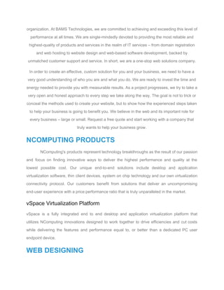 organization. At BAMS Technologies, we are committed to achieving and exceeding this level of 
performance at all times. We are single­mindedly devoted to providing the most reliable and 
highest­quality of products and services in the realm of IT services – from domain registration 
and web hosting to website design and web­based software development, backed by 
unmatched customer support and service. In short, we are a one­stop web solutions company. 
In order to create an effective, custom solution for you and your business, we need to have a 
very good understanding of who you are and what you do. We are ready to invest the time and 
energy needed to provide you with measurable results. As a project progresses, we try to take a 
very open and honest approach to every step we take along the way. The goal is not to trick or 
conceal the methods used to create your website, but to show how the experienced steps taken 
to help your business is going to benefit you. We believe in the web and its important role for 
every business – large or small. Request a free quote and start working with a company that 
truly wants to help your business grow. 
NCOMPUTING PRODUCTS 
NComputing's products represent technology breakthroughs as the result of our passion                     
and focus on finding innovative ways to deliver the highest performance and quality at the                             
lowest possible cost. Our unique end­to­end solutions include desktop and application                     
virtualization software, thin client devices, system on chip technology and our own virtualization                         
connectivity protocol. Our customers benefit from solutions that deliver an uncompromising                     
end­user experience with a price:performance ratio that is truly unparalleled in the market. 
vSpace Virtualization Platform 
vSpace is a fully integrated end to end desktop and application virtualization platform that                           
utilizes NComputing innovations designed to work together to drive efficiencies and cut costs                         
while delivering the features and performance equal to, or better than a dedicated PC user                             
endpoint device. 
WEB DESIGNING 
 