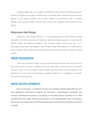In today's digital age, your website is probably the most important marketing tool at your                             
disposal. Prospects now­a­days invariably look up websites before making decisions and one                       
glance at your website qualifies you as either credible or run­of­the­mill. With a rundown                           
website, new business suffers, bounce rates increase and negative word­of–mouth comes                     
aplenty. 
 
Responsive Web Design 
Responsive Web Design (RWD) is a device­independent UI (user interface) design                     
philosophy that aims to develop and deliver an optimized website experience on devices with                           
different widths and different resolutions: PC, notebook, tablet, smart phone, etc. It is a                           
technology using which web designers code the style sheets of the website in a manner that its                                 
layout magically adjusts itself to more comfortably fit the width of the browser in which it is being                                   
viewed. 
WEB REDESIGN 
There are a number of reason why you should redesign your site. How easy is it to find                                   
your way around? How does it compare to the other sites? Also, if you've had the same site for                                     
the past 3 year, or if it isn't search engine friendly, you should also consider updating it. The                                   
bottom line is: If your site is not bringing you valuable customers, or if navigating it is a hassle,                                     
you need to update your site. 
 
WEB DEVELOPMENT 
Bams Technologies is designed to help your company rapidly adopt PHP for your                         
web application development projects by following a comprehensive education and                   
hands­on development program. Leveraging on the deep domain expertise of our PHP                       
professionals who adopt industry best­practices and methodologies, ​Bams Technologies                 
delivering most comprehensive PHP web applications and solutions for different industry                     
verticals. 
 