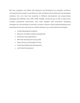We have energetic and skilled web designers and developers are energetic, proficient                       
and experienced enough in providing you with complete web development and designing                       
solutions. Our core team has expertise in different development and programming                     
languages like ASP.Net. Java, PHP, HTML, XHTML, and the list go on. We, in spite of the                                 
complex purposeful requirement, also come together with persuasive designing                 
strategies by concentrating on premium, lucrative, mission critical website designing and                     
development services that work as a lifeline between you and the latest technologies. 
● Content Management System 
● Dynamic and Static website development 
● Interactive web applications 
● PHP web development using AJAX 
● Polls, Surveys and feedback Forms 
● E­learning Application Development 
● Job Portal Development 
 
 
