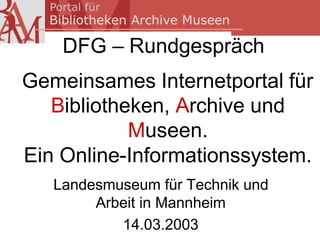 DFG – Rundgespräch
Gemeinsames Internetportal für
   Bibliotheken, Archive und
            Museen.
Ein Online-Informationssystem.
   Landesmuseum für Technik und
        Arbeit in Mannheim
           14.03.2003
 