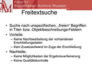 Freitextsuche

• Suche nach unspezifischen, „freien“ Begriffen
  in Titel- bzw. Objektbeschreibungs-Feldern
• Vorteile:
  – Keine Nachbearbeitung der vorhandenen
    Erschließungsdaten
  – Kein Zusatzaufwand im Zuge der Erschließung
• Nachteile:
  – Keine Möglichkeiten der Ergebnisverfeinerung
  – Keine Qualitätskontrolle
 