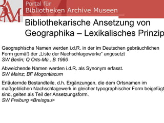 Bibliothekarische Ansetzung von
          Geographika – Lexikalisches Prinzip
Geographische Namen werden i.d.R. in der im Deutschen gebräuchlichen
Form gemäß der „Liste der Nachschlagewerke“ angesetzt
SW Berlin; Q Orts-Mü., B 1986
Abweichende Namen werden i.d.R. als Synonym erfasst.
SW Mainz; BF Mogontiacum
Erläuternde Bestandteile, d.h. Ergänzungen, die dem Ortsnamen im
maßgeblichen Nachschlagewerk in gleicher typographischer Form beigefügt
sind, gelten als Teil der Ansetzungsform.
SW Freiburg <Breisgau>
 