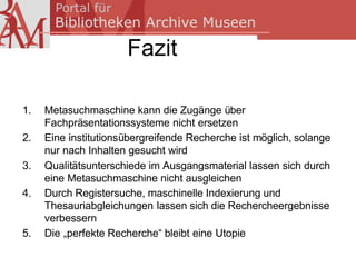 Fazit

1.   Metasuchmaschine kann die Zugänge über
     Fachpräsentationssysteme nicht ersetzen
2.   Eine institutionsübergreifende Recherche ist möglich, solange
     nur nach Inhalten gesucht wird
3.   Qualitätsunterschiede im Ausgangsmaterial lassen sich durch
     eine Metasuchmaschine nicht ausgleichen
4.   Durch Registersuche, maschinelle Indexierung und
     Thesauriabgleichungen lassen sich die Rechercheergebnisse
     verbessern
5.   Die „perfekte Recherche“ bleibt eine Utopie
 