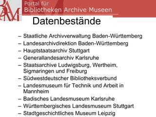 Datenbestände
–   Staatliche Archivverwaltung Baden-Württemberg
–   Landesarchivdirektion Baden-Württemberg
–   Hauptstaatsarchiv Stuttgart
–   Generallandesarchiv Karlsruhe
–   Staatsarchive Ludwigsburg, Wertheim,
    Sigmaringen und Freiburg
–   Südwestdeutscher Bibliotheksverbund
–   Landesmuseum für Technik und Arbeit in
    Mannheim
–   Badisches Landesmuseum Karlsruhe
–   Württembergisches Landesmuseum Stuttgart
–   Stadtgeschichtliches Museum Leipzig
 