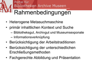 Rahmenbedingungen
• Heterogene Metasuchmaschine
• primär inhaltlichen Kontext und Suche
  – Bibliotheksgut, Archivgut und Museumsexponate
  – Informationsverknüpfung
• Berücksichtigung der Arbeitstraditionen
• Berücksichtigung der unterschiedlichen
  Erschließungsmethoden
• Fachgerechte Abbildung und Präsentation
 