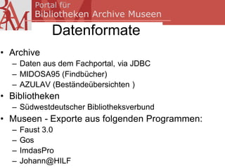 Datenformate
• Archive
  – Daten aus dem Fachportal, via JDBC
  – MIDOSA95 (Findbücher)
  – AZULAV (Beständeübersichten )
• Bibliotheken
  – Südwestdeutscher Bibliotheksverbund
• Museen - Exporte aus folgenden Programmen:
  –   Faust 3.0
  –   Gos
  –   ImdasPro
  –   Johann@HILF
 
