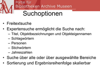 Suchoptionen
• Freitextsuche
• Expertensuche ermöglicht die Suche nach:
  –   Titel, Objektbezeichnungen und Objekteigennamen
  –   Schlagwörtern
  –   Personen
  –   Stichwörtern
  –   Jahreszahlen
• Suche über alle oder über ausgewählte Bereiche
• Sortierung und Ergebnisreihenfolge skalierbar
 