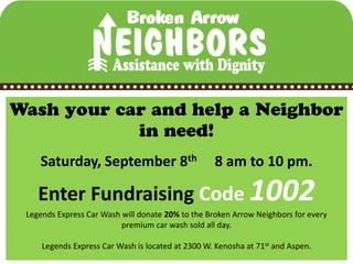 Saturday, September 8th                        8 am to 10 pm.

   Enter Fundraising Code 1002
Legends Express Car Wash will donate 20% to the Broken Arrow Neighbors for every
                         premium car wash sold all day.

    Legends Express Car Wash is located at 2300 W. Kenosha at 71st and Aspen.
 