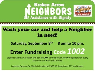 Saturday, September 8th                        8 am to 10 pm.

   Enter Fundraising Code 1002
Legends Express Car Wash will donate 20% to the Broken Arrow Neighbors for every
                         premium car wash sold all day.

    Legends Express Car Wash is located at 2300 W. Kenosha at 71st and Aspen.
 