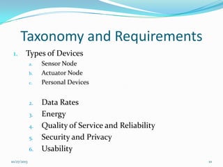 Taxonomy and Requirements
1.

Types of Devices
a.
b.
c.

2.
3.
4.

5.
6.
10/27/2013

Sensor Node
Actuator Node
Personal Devices

Data Rates
Energy
Quality of Service and Reliability
Security and Privacy
Usability
10

 