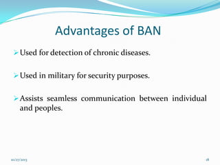 Advantages of BAN
 Used for detection of chronic diseases.
 Used in military for security purposes.

 Assists seamless communication between individual

and peoples.

10/27/2013

18

 