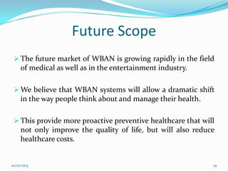 Future Scope
 The future market of WBAN is growing rapidly in the field

of medical as well as in the entertainment industry.
 We believe that WBAN systems will allow a dramatic shift

in the way people think about and manage their health.
 This provide more proactive preventive healthcare that will

not only improve the quality of life, but will also reduce
healthcare costs.

10/27/2013

19

 