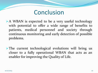 Conclusion
 A WBAN is expected to be a very useful technology

with potential to offer a wide range of benefits to
patients, medical personnel and society through
continuous monitoring and early detection of possible
problems.
 The current technological evolutions will bring us

closer to a fully operational WBAN that acts as an
enabler for improving the Quality of Life.

10/27/2013

20

 