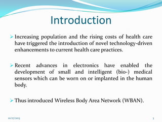 Introduction
 Increasing population and the rising costs of health care

have triggered the introduction of novel technology-driven
enhancements to current health care practices.
 Recent

advances in electronics have enabled the
development of small and intelligent (bio-) medical
sensors which can be worn on or implanted in the human
body.

 Thus introduced Wireless Body Area Network (WBAN).

10/27/2013

3

 