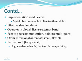 Contd…
 Implementation module cost
 Should be comparable to Bluetooth module
 Effective sleep mode(s)
 Operates in global, license-exempt band
 Peer to peer communication, point to multi-point
 Omni-directional antennas: small, flexible
 Future proof [for 5 years?]
 Upgradeable, saleable, backwards compatibility

10/27/2013

8

 