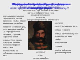 витез
властелин
епски јунак укаљане части
мора да се освети
мора да одбрани епску част
и достојанство мужа
храбар
непоколебљив
усамљен
издајом најближих
разочарани ратникдомишљат
лукав
уплашен самоћом
забринут хоће ли
одбранити и повратити
част
очајан, дубоко рањен,
повређен и уздрман
жениним отвореним
неверством
емотивна уздрманост
и физичка немоћ
победник сломљеног срца,
пољуљане вере, немоћан
да се радује победи
достојанствен и узвишен
својом чистом епском
величином упућује презир
кукавицама Југовићима
несрећни витез који поклања жени живот
његова је победа мучна и горка
жељан је мира заувек
препуштен
својој великој животној несрећи
Ко је Бановић Страхиња којег упознајете на
почетку песме?
Шта тај јунак, осрамоћени витез и властелин
мора?
Портретишите Бановић Страхињу кад га
изневере Југовићи.
Мотивишите његову храброст и наум да на
Косово крене сам.
Које бисте особине додали његовој
храбрости?
Покушајте да пратите Банова осећања и
прижељкивања на путу до Косова.
Укључите у Банов портрет осећања након
жениног јавно показаног неверства и издаје!
Портретишите победника који је зубима
заклао Влах Алију
Портретишите тог Бановић Страхињу који ће се вратити у
Бањску из које је кренуо као српски соко.
 