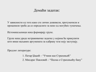 Домаћи задатак:
У зависности од тога како сте лично доживели, протумачили и
проценили треба да се определите за неко од могућих тумачења.
Истомишљеници нека формирају групе.
Групе нека ураде истраживачке задатке у којима ће прикупити
што више ваљаних аргумената за одбрану тезе коју заступају.
Предлог литературе:
1. Петар Џаџић – “Учини као Страхињић”
2. Миодраг Павловић – “Песма о Страхињићу бану”
 