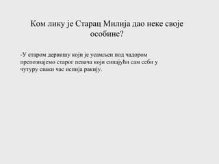 Ком лику је Старац Милија дао неке своје
особине?
-У старом дервишу који је усамљен под чадором
препознајемо старог певача који сипајући сам себи у
чутуру сваки час испија ракију.
 