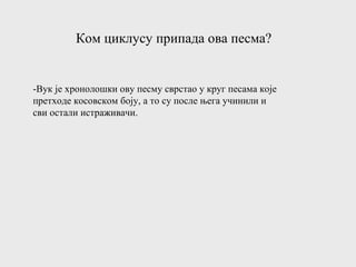 Ком циклусу припада ова песма?
-Вук је хронолошки ову песму сврстао у круг песама које
претходе косовском боју, а то су после њега учинили и
сви остали истраживачи.
 