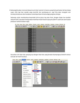 4.Sekarangkitaakan memulai tahap terumit dari tutorial ini karena yang kita buat bukan lah ban balap
super slick tapi ban standar yang memiliki alur pembuang air, yap! Kita akan mengukir alur
tersebut,ketekunan dan kesabaran anda diperlukan tertama bagi yang baru belajar.
Sekarang untuk membuatnya berpindah lah ke posisi top atau front, dengan shape line buatlah
sebuahmotif,sayaakanmengunakanmotif banmotorfavoritsayayaitu flem*o salahsatu ban buatan
produsen terkenal dalam negri.
Sesuaikan lah lebar dan panjang nya dengan lebar ban yang berada disampingnya Setelah selesai
extrude lah motif tersebut.
 