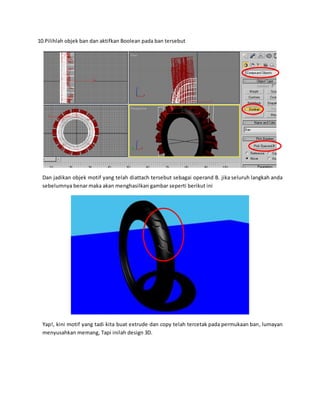 10.Pilihlah objek ban dan aktifkan Boolean pada ban tersebut
Dan jadikan objek motif yang telah diattach tersebut sebagai operand B. jika seluruh langkah anda
sebelumnya benar maka akan menghasilkan gambar seperti berikut ini
Yap!, kini motif yang tadi kita buat extrude dan copy telah tercetak pada permukaan ban, lumayan
menyusahkan memang, Tapi inilah design 3D.
 
