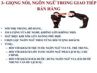 3- GIỌNG NÓI, NGÔN NGỮ TRONG GIAO TIẾP
BÁN HÀNG
• NÓI NHẸ NHÀNG, RÕ RÀNG.
• ÂM LƯỢNG VỪA ĐỦ NGHE, KHÔNG LỚN KHÔNG NHỎ.
• NGỮ ĐIỆU KHI NÓI: LÊN XUỐNG PHÙ HỢP.
• CHỌN LỌC NGÔN NGỮ THEO TỪNG ĐỐI TƯỢNG KHÁCH.
• VÍ DỤ:
– ĐỐI VỚI KHÁCH TRẺ TUỔI: NGÔN NGỮ VUI VẺ, TRẺ TRUNG.
– ĐỐI VỚI KHÁCH LỚN TUỔI: NGÔN NGỮ PHẢI LỊCH SỰ, CHU
CHỈNH.
– ĐỐI VỚI KHÁCH HÀI HƯỚC: DÙNG NGÔN NGỮ VUI, HÀI HƯỚC
NHƯNG VẪN ĐỦ LỊCH SỰ.
 