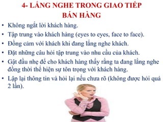 4- LẮNG NGHE TRONG GIAO TIẾP
BÁN HÀNG
• Không ngắt lời khách hàng.
• Tập trung vào khách hàng (eyes to eyes, face to face).
• Đồng cảm với khách khi đang lắng nghe khách.
• Đặt những câu hỏi tập trung vào nhu cầu của khách.
• Gật đầu nhẹ để cho khách hàng thấy rằng ta đang lắng nghe
đồng thời thể hiện sự tôn trọng với khách hàng.
• Lập lại thông tin và hỏi lại nếu chưa rõ (không được hỏi quá
2 lần).
 