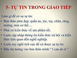 5- TỰ TIN TRONG GIAO TIẾP
Làm gì để có sự tự tin:
• Bản thân phải đẹp: quần áo, tóc, tay, chân, răng,
miệng, mùi cơ thể…
• Phải có kiến thức về sản phẩm tốt.
• Luôn cập nhập thông tin kiến thức xã hội và kiến
thức liên quan đến nghề nghiệp.
• Luôn suy nghĩ tích cực để có được sự tự tin.
• Hãy tin tưởng vào bản thân mình “ I can do it ”
 
