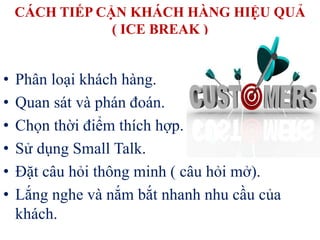 CÁCH TIẾP CẬN KHÁCH HÀNG HIỆU QUẢ
( ICE BREAK )
• Phân loại khách hàng.
• Quan sát và phán đoán.
• Chọn thời điểm thích hợp.
• Sử dụng Small Talk.
• Đặt câu hỏi thông minh ( câu hỏi mở).
• Lắng nghe và nắm bắt nhanh nhu cầu của
khách.
 