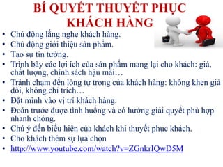 BÍ QUYẾT THUYẾT PHỤC
KHÁCH HÀNG
• Chủ động lắng nghe khách hàng.
• Chủ động giới thiệu sản phẩm.
• Tạo sự tin tưởng.
• Trình bày các lợi ích của sản phẩm mang lại cho khách: giá,
chất lượng, chính sách hậu mãi…
• Tránh chạm đến lòng tự trọng của khách hàng: không khen giả
dối, không chỉ trích…
• Đặt mình vào vị trí khách hàng.
• Đoán trước được tình huống và có hướng giải quyết phù hợp
nhanh chóng.
• Chú ý đến biểu hiện của khách khi thuyết phục khách.
• Cho khách thêm sự lựa chọn
• http://www.youtube.com/watch?v=ZGnkrIQwD5M
 