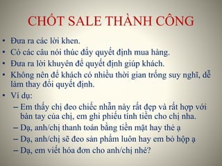 CHỐT SALE THÀNH CÔNG
• Đưa ra các lời khen.
• Có các câu nói thúc đẩy quyết định mua hàng.
• Đưa ra lời khuyên để quyết định giúp khách.
• Không nên để khách có nhiều thời gian trống suy nghĩ, dễ
làm thay đổi quyết định.
• Ví dụ:
– Em thấy chị đeo chiếc nhẫn này rất đẹp và rất hợp với
bàn tay của chị, em ghi phiếu tính tiền cho chị nha.
– Dạ, anh/chị thanh toán bằng tiền mặt hay thẻ ạ
– Dạ, anh/chị sẽ đeo sản phẩm luôn hay em bỏ hộp ạ
– Dạ, em viết hóa đơn cho anh/chị nhé?
 