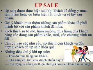 UP SALE
• Up sale được thực hiện sau khi khách đã đồng ý mua
sản phẩm hoặc có biểu hiện rất thích và sẽ lấy sản
phẩm.
• Gợi ý khách mua thêm những sản phẩm khác để phối
thành bộ với sản phẩm khách đã mua.
• Kích thích sự tò mò, ham muống mua hàng của khách
bằng các dòng sản phẩm khác, mới, các chương trình ưu
đãi…
• Căn cứ vào các nhu cầu, sở thích, của khách và đối
tượng khách để up sale hiệu quả.
• Những đều chú ý khi up sale:
– Thái độ mua hàng của khách.
– Khả năng chi tiêu của khách nhiều hay ít.
– Chủ động tư vấn giới thiệu nhưng không ép khách mua hàng.
 