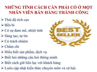 NHỮNG TÍNH CÁCH CẦN PHẢI CÓ Ở MỘT
NHÂN VIÊN BÁN HÀNG THÀNH CÔNG
 Thái độ tích cực
 Bền bỉ
 Có sự đam mê, nhiệt tình
 Sáng tạo, tự tin
 Có trách nhiệm
 Chăm chỉ
 Hiểu biết sản phẩm, dịch vụ
 Biết hỏi những câu hỏi thông minh
 Biết cách giữ liên lạc với khách hàng
 Luôn cập nhật kiến thức chuyên môn và xã hội.
 