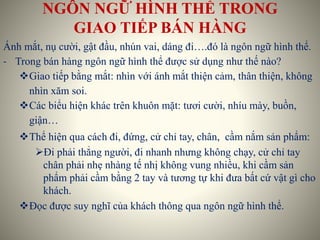 NGÔN NGỮ HÌNH THỂ TRONG
GIAO TIẾP BÁN HÀNG
Ánh mắt, nụ cười, gật đầu, nhún vai, dáng đi….đó là ngôn ngữ hình thể.
- Trong bán hàng ngôn ngữ hình thể được sử dụng như thế nào?
Giao tiếp bằng mắt: nhìn với ánh mắt thiện cảm, thân thiện, không
nhìn xăm soi.
Các biểu hiện khác trên khuôn mặt: tươi cười, nhíu mày, buồn,
giận…
Thể hiện qua cách đi, đứng, cử chỉ tay, chân, cầm nắm sản phẩm:
Đi phải thẳng người, đi nhanh nhưng không chạy, cử chỉ tay
chân phải nhẹ nhàng tế nhị không vung nhiều, khi cầm sản
phẩm phải cầm bằng 2 tay và tương tự khi đưa bất cứ vật gì cho
khách.
Đọc được suy nghĩ của khách thông qua ngôn ngữ hình thể.
 