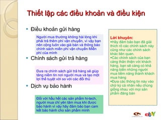 Thiết lập các điều khoản và điều kiện Điều khoản gửi hàng Chính sách gửi trả hàng Dịch vụ bảo hành Lời khuyên: Hãy đảm bảo bạn đã giải thích rõ các chính sách này cũng như các chính sách khác liên quan.  Các chính sách của bạn càng thân thiện với khách hàng, bạn sẽ càng có khả năng biến những người mua tiềm năng thành khách  mua  hàng Đưa các thông tin này vào chữ ký cá nhân nếu chúng giống nhau với mọi sản phẩm đăng bán Người mua thường không hài lòng khi phải trả thêm phí vận chuyển, vì vậy bạn nên cộng luôn vào giá bán và thông báo chính sách miến phí vận chuyển Miễn phí của mình Đưa ra chính sách gửi trả hàng sẽ giúp tăng niềm tin nơi người mua và tạo một lợi thế tuyệt vời so với các đối thủ Đối với hầu hết các sản phẩm hi-tech, người mua chỉ yên tâm mua khi được bảo hành vì vậy hãy đảm bảo bạn cam kết bảo hành cho sản phẩm mình 