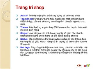 Trang trí shop Avatar : ảnh đại diện góp phần xây dựng cá tính cho shop Top banner :  tương tự bảng hiệu ngoài đời, một banner được thiết kế đẹp, bắt mắt sẽ càng làm tăng tính chuyên nghiệp cho shop Theme : hãy thường xuyên thay đổi theme nhằm duy trì tính mới mẻ cho gian hàng Slogan : một slogan xúc tích & có ý nghĩa sẽ giúp NM nhanh chóng hiểu được Shop mang lại giá trị nổi bậc gì cho họ Status : cập nhật status thường xuyên và đưa ra các thông điệp có ý nghĩa sẽ giúp khách hàng có ấn tượng và thiện cảm hơn về Shop của Hot tags : Tag cũng thể hiện các mặt hàng chủ đạo hoặc đặc biệt tại Shop ở một thời điểm nào đó do vậy công cụ này có tác dụng tích cực giúp “định hướng” khách hàng viếng thăm những SP hot tại Shop 
