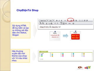 ChợĐiệnTử Shop  cho phép bạn làm nhiều hơn thế…. Sử dụng HTML để tùy biến và tạo ra những nét độc đáo cho Status, Slogan Hãy thường xuyên đổi mới theme của shop với 14 màu khác nhau 