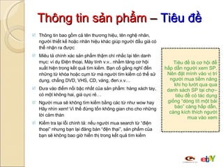 Thông tin sản phẩm  –  Tiêu đề Thông tin bao gồm cả tên thương hiệu, tên nghệ nhân, người thiết kế hoặc nhãn hiệu khác giúp người đấu giá có thể nhận ra được Miêu tả chính xác sản phẩm thậm chí nhắc lại tên danh mục: ví dụ Điện thoại, Máy tính v.v.. nhằm tăng cơ hội xuất hiện trong kết quả tìm kiếm. Bạn cố gắng nghĩ đến những từ khóa hoặc cụm từ mà người tìm kiếm có thể sử dụng, chẳng DVD, VHS, CD, vàng, đen.v.v…  Đưa vào điểm nổi bậc nhất của sản phẩm: hàng xách tay, có một không hai, giá cực rẻ… Người mua sẽ không tìm kiếm bằng các từ như wow hay Hãy nhìn xem! Vì thế đừng tốn không gian cho cho những lời cảm thán Kiểm tra lại lỗi chính tả: nếu người mua search từ “điện thoại” nhưng bạn lại đăng bán “đện thại”, sản phẩm của bạn sẽ không bao giờ hiển thị trong kết quả tìm kiếm T i êu đề  là cơ hội để hấp dẫn người xem  SP .  N ên đặt mình vào vị trí người mua tiềm năng  khi họ lướt qua qua danh sách SP tại chợ– tiêu đề có tác dụng giống “dòng tít một bài báo” càng hấp dẫn, càng kích thích người mua vào xem 