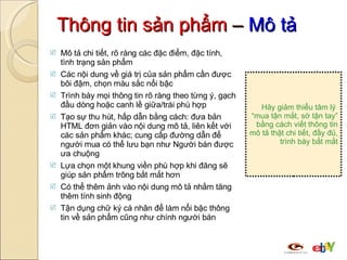 Thông tin sản phẩm  –  Mô tả Mô tả chi tiết, rõ ràng các đặc điểm, đặc tính, tình trạng sản phẩm  Các nội dung về  giá trị của sản phẩm  cần  được bôi đậm,  chọn màu sắc nổi bậc Trình bày mọi thông tin rõ ràng theo từng ý, gạch đầu dòng  hoặc canh lề giữa/trái phù hợp Tạo sự thu hút, hấp dẫn bằng cách: đưa bản HTML đơn giản vào nội dung mô tả, liên kết với các sản phẩm khác; cung cấp đường dẫn để người mua có thể lưu bạn như Người bán được ưa chuộng Lựa chọn một khung viền phù hợp khi đăng sẽ giúp sản phẩm trông bắt mắt hơn Có thể thêm ảnh vào nội dung mô tả nhằm tăng thêm tính sinh động  Tận dụng chữ ký cá nhân để làm nổi bậc thông tin về sản phẩm cũng như chính người bán Hãy giảm thiểu tâm lý  “mua tận mắt, sờ tận tay” bằng cách viết thông tin mô tả thật chi tiết, đầy đủ, trình bày bắt mắt 