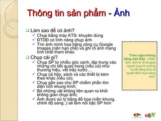 Thông tin sản phẩm  -  Ảnh Làm sao để có ảnh? Chụp bằng máy KTS: khuyên dùng ĐTDĐ có tính năng chụp ảnh Tìm ảnh minh họa bằng công cụ Google Images (nên hạn chế) và ghi rõ ảnh mang tính chất tham khảo Chụp cái gì? Chụp SP từ nhiều góc cạnh, tập trung vào những chi tiết quan trọng (nếu có) như thương hiệu, vết trầy xước… Chụp cả hộp, sách và các thiết bị kèm theo khác (nếu có); Chụp gần sao cho SP chiếm phần lớn diện tích khung hình; Bỏ những vật không liên quan ra khỏi không gian chụp ảnh; Ảnh được sử lý bằng đồ họa (viền khung, chỉnh độ sáng..) sẽ làm nổi bậc SP hơn “ Trăm nghe không bằng một thấy ”, nhiều ảnh, ảnh to rõ sẽ giúp người mua tin tưởng và dễ dàng đưa ra quyết định mua hàng hơn. 