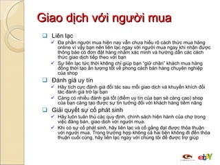Giao dịch với người mua Liên lạc Đa phần người mua hiện nay vẫn chưa hiểu rõ cách thức mua hàng online vì vậy bạn nên liên lạc ngay với người mua ngay khi nhận được thông báo có đơn đặt hàng nhằm xác minh và hướng dẫn các cách thức giao dịch tiếp theo với bạn Sự liên lạc tức thời không chỉ giúp bạn “giữ chân” khách mua hàng đồng thời tạo ấn tượng tốt về phong cách bán hàng chuyên nghiệp của shop Đánh giá uy tín Hãy tích cực đánh giá đối tác sau mỗi giao dịch và khuyến khích đối tác đánh giá trở lại bạn Càng có nhiều đánh giá tốt (điểm uy tín của bạn sẽ càng cao) shop của bạn càng tạo được sự tin tưởng đối với khách hàng tiềm năng  Giải quyết sự cố phát sinh Hãy luôn tuân thủ các quy định, chính sách hiện hành của chợ trong việc đăng bán, giao dịch với người mua. Khi có sự cố phát sinh, hãy liên lạc và cố gắng đạt được thỏa thuận với người mua. Trong trường hợp không cả hai bên không đi đến thỏa thuận cuối cùng, hãy liên lạc ngay với chúng tôi để được trợ giúp 