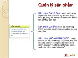 Quản lý sản phẩm Sản phẩm ĐANG BÁN :  kiểm tra thường xuyên các thắc mắc của người mua, cập nhật giá, thay đổi các lơi ích đính kèm nhằm làm SP hấp dẫn hơn  Sản phẩm ĐÃ BÁN :  kiểm tra tình trạng thanh toán của người mua, đăng bán lại nếu còn hàng  Sản phẩm KHÔNG BÁN ĐƯỢC :  đăng bán lại SP nếu còn hàng. Tuy nhiên, hãy căn nhắc tại sao SP không bán được để điều chỉnh: giá cao? mô tả chưa tốt? các chính sách bán hàng chưa hấp dẫn? 