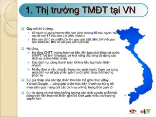 1. Thị trường TMĐT tại VN Quy mô thị trường: Số người sử dụng Internet đến năm 2010 khoảng  40   triệu người, hiện nay đã hơn  17  triệu (thứ 2 ở ĐNA. VNNIC)  Đến năm 2010 sẽ có  60 % DN lớn giao dịch B2B,  80 % DN VVN giao dịch B2B/B2C,  10 % hộ GĐ giao dịch C2C/B2C Hạ tầng: Hạ tầng CNTT, mạng Internet tiến đến bao phủ khắp cả nước (VNPT, Vệ tinh Vinasat), có khả năng đáp ứng đa dạng các dịch vụ online khác nhau Các dịch vụ, cổng thanh toán Online tiếp tục hoàn thiện nhanh Nhiều đơn vị vận chuyển trong và ngoài nước tham gia cung ứng dịch vụ sẽ góp phần giảm cước phí, tăng chất lượng phục vụ Sự gia nhập của các tập đoàn lớn trên thế giới như :  eBay, Yahoo! Google … càng góp phần thúc đẩy nhanh sự bùng nổ mua sắm qua mạng (và các dịch vụ online) trong thời gian tới Sự đa dạng và mở rộng không ngừng các dịch vụ/sản phẩm/nội dung trên nền Internet khiến giới trẻ lướt web nhiều và thường xuyên hơn  