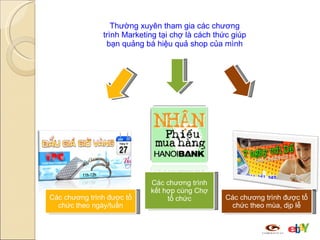 Thường xuyên tham gia các chương trình Marketing tại chợ là cách thức giúp bạn quảng bá hiệu quả shop của mình Các chương trình được tổ chức theo ngày/tuần Các chương trình được tổ chức theo mùa, dịp lễ Các chương trình kết hợp cùng Chợ tổ chức 