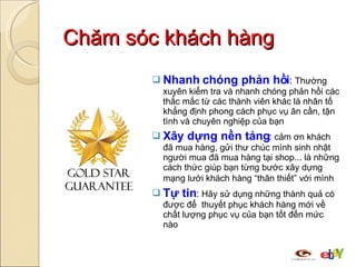 Chăm sóc khách hàng Nhanh chóng phản hồi :   Thường xuyên kiểm tra và nhanh chóng phản hồi các thắc mắc từ các thành viên khác là nhân tố khẳng định phong cách phục vụ ân cần, tận tình và chuyên nghiệp của bạn Xây dựng nền tảng :   cảm ơn khách đã mua hàng, gửi thư chúc mình sinh nhật người mua đã mua hàng tại shop... là những cách thức giúp bạn từng bước xây dựng mạng lưới khách hàng “thân thiết” với mình   Tự tin :  Hãy sử dụng những thành quả có được để  thuyết phục khách hàng mới về chất lượng phục vụ của bạn tốt đến mức nào 