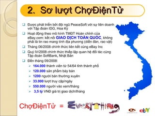 2.  Sơ lượt ChợĐiệnTử Được phát triển bởi đội ngũ PeaceSoft với sự liên doanh với Tập đoàn IDG, Hoa Kỳ Hoạt động theo mô hình TMĐT Hoàn chỉnh của eBay.com: kết nối  GIAO DỊCH TOÀN QUỐC , không phải là tin rao mang tính địa phương (diễn đàn, rao vặt) Tháng 06/2008 chính thức liên kết cùng eBay Inc Quý IV/2008 chính thức thiếp lập quan hệ đối tác cùng Tập đoàn SoftBank ,  Nhật Bản Đến tháng 09/2008: 164.000  thành viên từ 54/64 tỉnh thành phố 120.000  sản phẩm bày bán 1200  người bán thường xuyên 33.000  lượt truy cập/ngày 550.000  người vào xem/tháng 3,5 tỷ  VNĐ giá trị giao dịch/tháng ChợĐiệnTử  = 