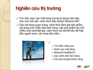 Nghiên cứu thị trường Tìm hiểu xem các mặt hàng tương tự được bán trên chợ như thế nào: cách thức bán hàng? tốt/chưa tốt? Các nội dung quan trọng: cách thức định giá sản phẩm, nội dung các chiến dịch bán hàng, các sản phẩm thu hút nhiều lượt xem/đặt giá, cách thức mô tả/viết tiêu đề hấp dẫn người xem, các shop tiêu biểu… Các công cụ hỗ trợ: Tìm kiếm nâng cao Danh mục mặt hàng Nhiệt kế ChợĐiệnTử Các chiến dịch bán hàng Các câu chuyện thành công 