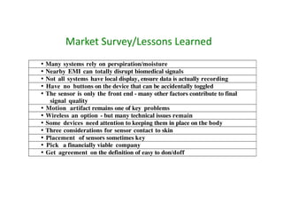 Market	
  Survey/Lessons	
  Learned	
  
•   Many systems rely on perspiration/moisture
•   Nearby EMI can totally disrupt biomedical signals
•   Not all systems have local display, ensure data is actually recording
•   Have no buttons on the device that can be accidentally toggled
•   The sensor is only the front end - many other factors contribute to final
     signal quality
•   Motion artifact remains one of key problems
•   Wireless an option - but many technical issues remain
•   Some devices need attention to keeping them in place on the body
•   Three considerations for sensor contact to skin
•   Placement of sensors sometimes key
•   Pick a financially viable company
•   Get agreement on the definition of easy to don/doff
 