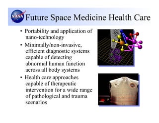 Future Space Medicine Health Care
•  Portability and application of
   nano-technology
•  Minimally/non-invasive,
   efficient diagnostic systems
   capable of detecting
   abnormal human function
   across all body systems
•  Health care approaches
   capable of therapeutic
   intervention for a wide range
   of pathological and trauma
   scenarios
 